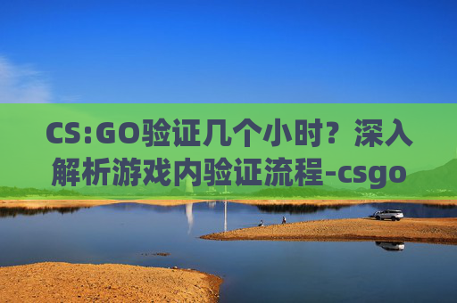 CS:GO验证几个小时？深入解析游戏内验证流程-csgo游戏验证失败