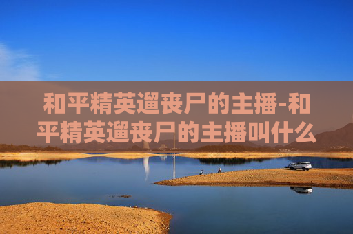 和平精英遛丧尸的主播-和平精英遛丧尸的主播叫什么