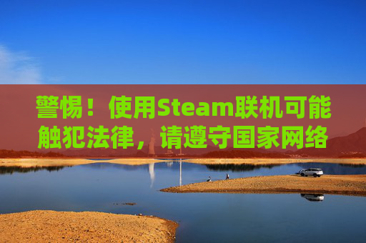 警惕！使用Steam联机可能触犯法律，请遵守国家网络安全和社会秩序-steam怎么联机玩
