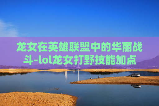 龙女在英雄联盟中的华丽战斗-lol龙女打野技能加点