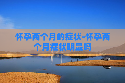 怀孕两个月的症状-怀孕两个月症状明显吗