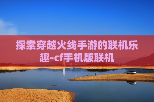 探索穿越火线手游的联机乐趣-cf手机版联机