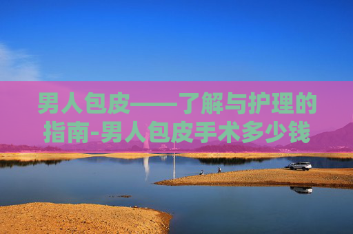 男人包皮——了解与护理的指南-男人包皮手术多少钱