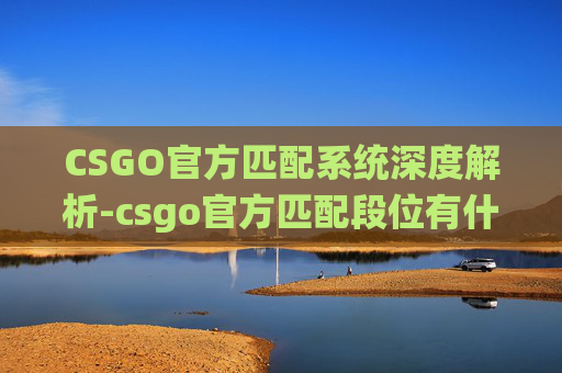 CSGO官方匹配系统深度解析-csgo官方匹配段位有什么