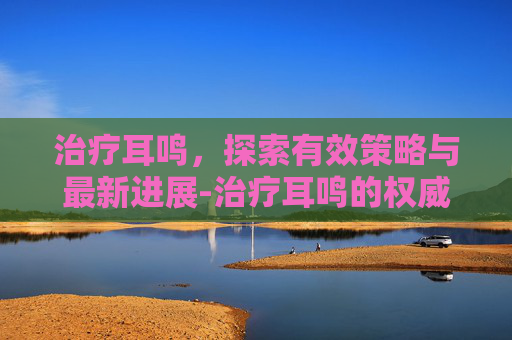 治疗耳鸣，探索有效策略与最新进展-治疗耳鸣的权威医院