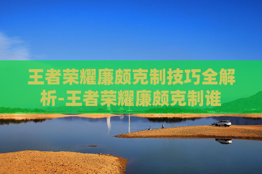 王者荣耀廉颇克制技巧全解析-王者荣耀廉颇克制谁