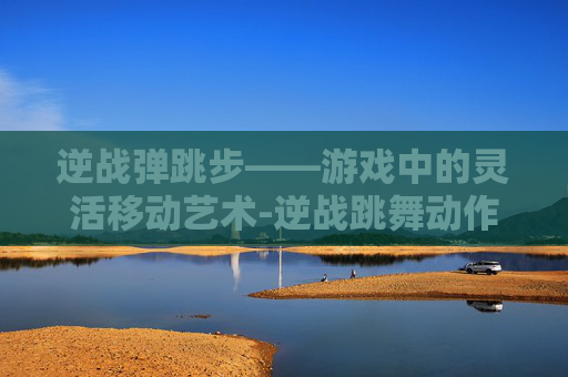 逆战弹跳步——游戏中的灵活移动艺术-逆战跳舞动作秘籍
