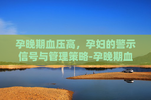 孕晚期血压高，孕妇的警示信号与管理策略-孕晚期血压高怎么办