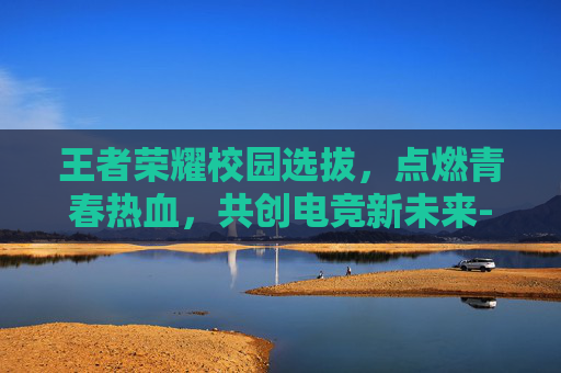 王者荣耀校园选拔，点燃青春热血，共创电竞新未来-校园王者荣耀比赛