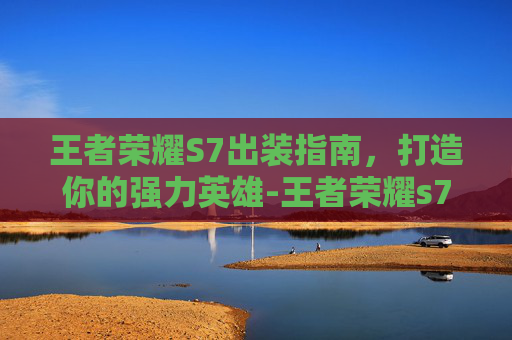 王者荣耀S7出装指南，打造你的强力英雄-王者荣耀s7出装顺序