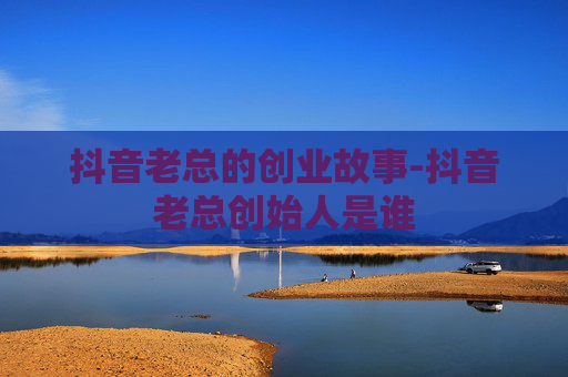抖音老总的创业故事-抖音老总创始人是谁