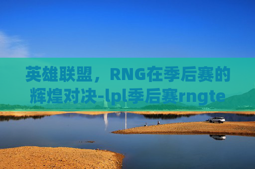 英雄联盟，RNG在季后赛的辉煌对决-lpl季后赛rngtes