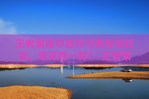 王者荣耀中吕布与曹操的较量，谁更胜一筹？-王者荣耀吕布和曹操谁更厉害