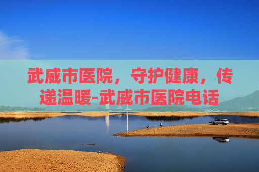 武威市医院，守护健康，传递温暖-武威市医院电话