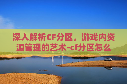深入解析CF分区，游戏内资源管理的艺术-cf分区怎么分的战区
