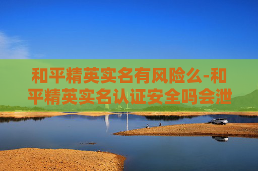 和平精英实名有风险么-和平精英实名认证安全吗会泄露吗