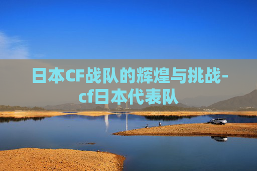日本CF战队的辉煌与挑战-cf日本代表队