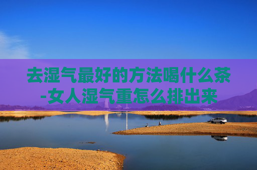 去湿气最好的方法喝什么茶-女人湿气重怎么排出来