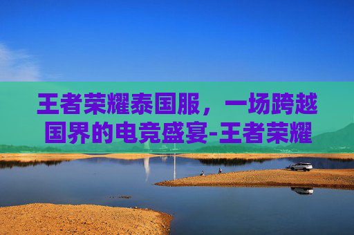 王者荣耀泰国服，一场跨越国界的电竞盛宴-王者荣耀泰国服怎么玩