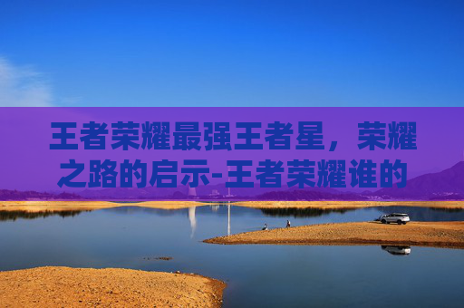 王者荣耀最强王者星，荣耀之路的启示-王者荣耀谁的星最高