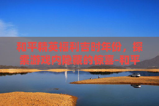 和平精英福利吉时年份，探索游戏内隐藏的惊喜-和平精英最新福利