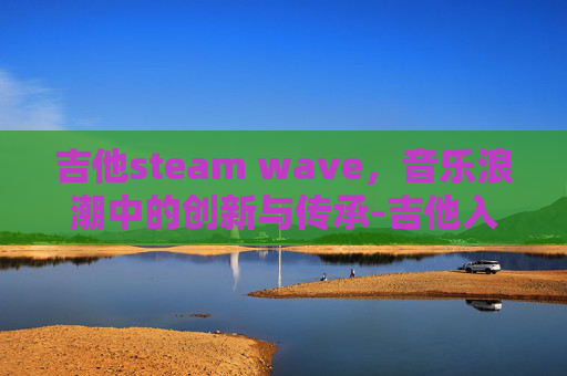 吉他steam wave，音乐浪潮中的创新与传承-吉他入门零基础