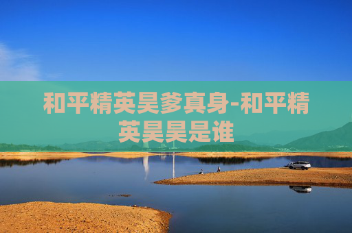 和平精英昊爹真身-和平精英昊昊是谁