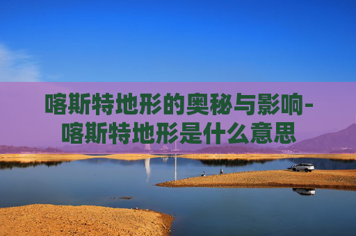 喀斯特地形的奥秘与影响-喀斯特地形是什么意思