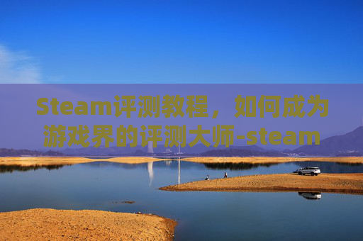 Steam评测教程，如何成为游戏界的评测大师-steam游戏评测方法