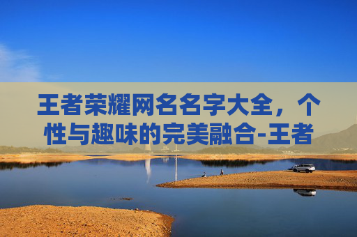 王者荣耀网名名字大全，个性与趣味的完美融合-王者荣耀网名名字大全霸气