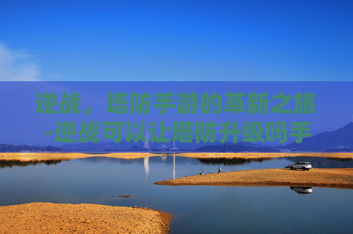 逆战，塔防手游的革新之旅-逆战可以让塔防升级吗手游版