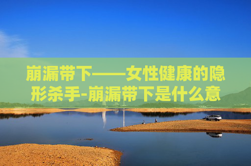 崩漏带下——女性健康的隐形杀手-崩漏带下是什么意思