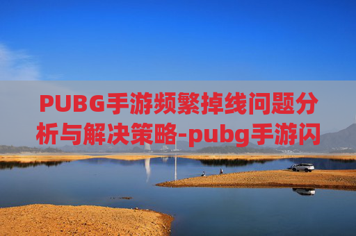 PUBG手游频繁掉线问题分析与解决策略-pubg手游闪退怎么解决