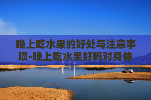 晚上吃水果的好处与注意事项-晚上吃水果好吗对身体
