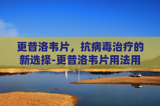 更昔洛韦片，抗病毒治疗的新选择-更昔洛韦片用法用量