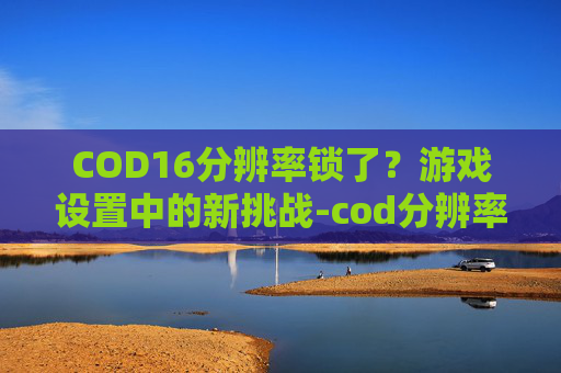 COD16分辨率锁了？游戏设置中的新挑战-cod分辨率不对出问题
