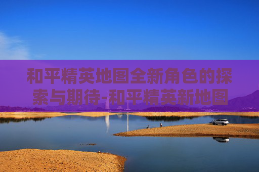 和平精英地图全新角色的探索与期待-和平精英新地图介绍