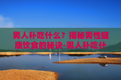 男人补吃什么？揭秘男性健康饮食的秘诀-男人补吃什么东西最有效