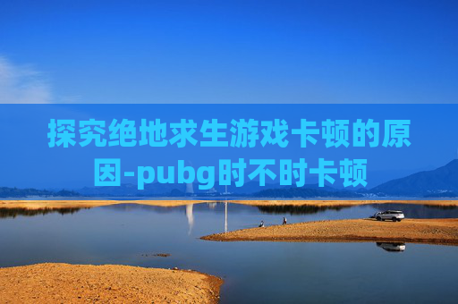 探究绝地求生游戏卡顿的原因-pubg时不时卡顿