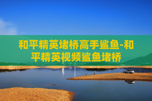 和平精英堵桥高手鲨鱼-和平精英视频鲨鱼堵桥