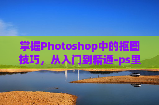 掌握Photoshop中的抠图技巧，从入门到精通-ps里面怎么抠图的