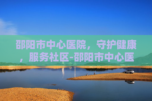 邵阳市中心医院，守护健康，服务社区-邵阳市中心医院电话