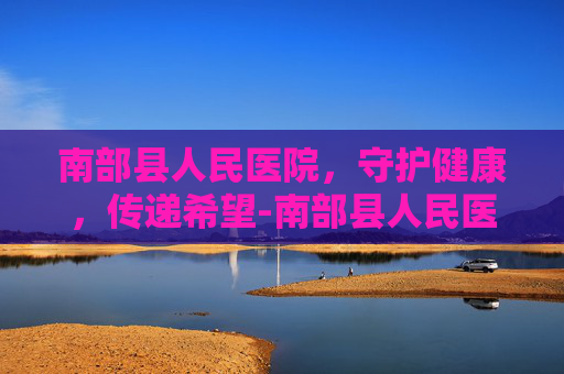 南部县人民医院，守护健康，传递希望-南部县人民医院官网