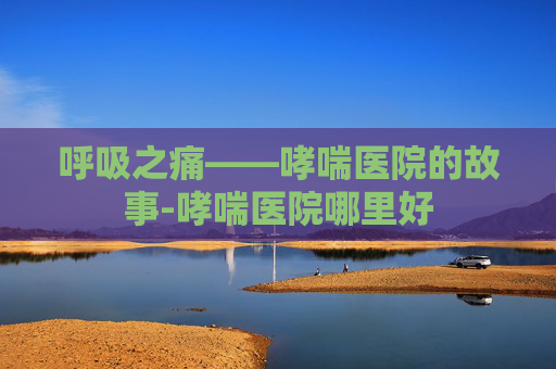 呼吸之痛——哮喘医院的故事-哮喘医院哪里好