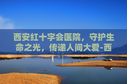 西安红十字会医院，守护生命之光，传递人间大爱-西安红十字会医院网上挂号