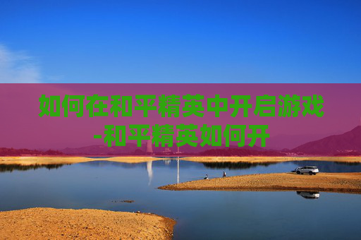 如何在和平精英中开启游戏-和平精英如何开