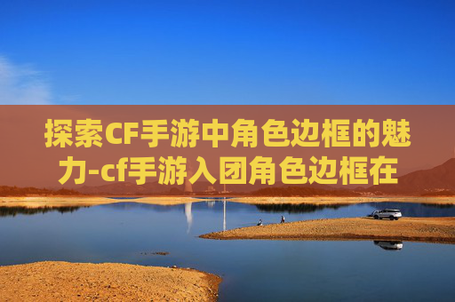 探索CF手游中角色边框的魅力-cf手游入团角色边框在哪
