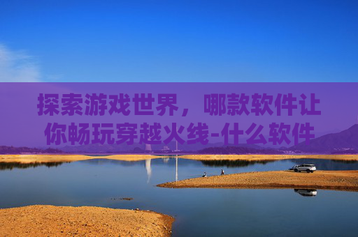 探索游戏世界，哪款软件让你畅玩穿越火线-什么软件可以玩到楚钓的