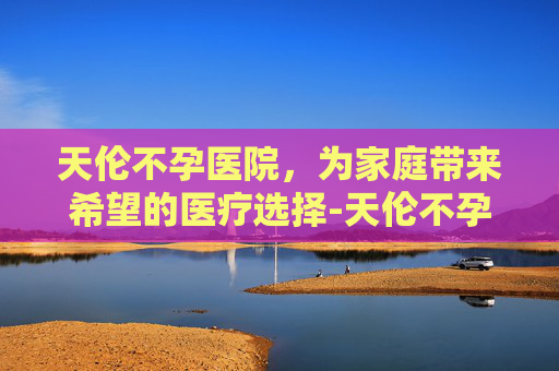 天伦不孕医院，为家庭带来希望的医疗选择-天伦不孕医院收费高吗