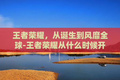 王者荣耀，从诞生到风靡全球-王者荣耀从什么时候开始发行